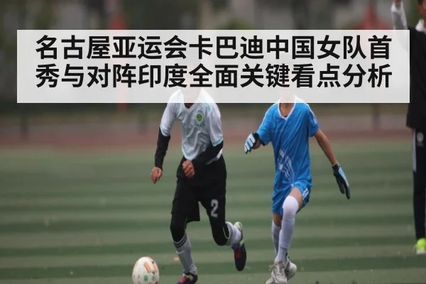名古屋亚运会卡巴迪中国女队首秀与对阵印度全面关键看点分析