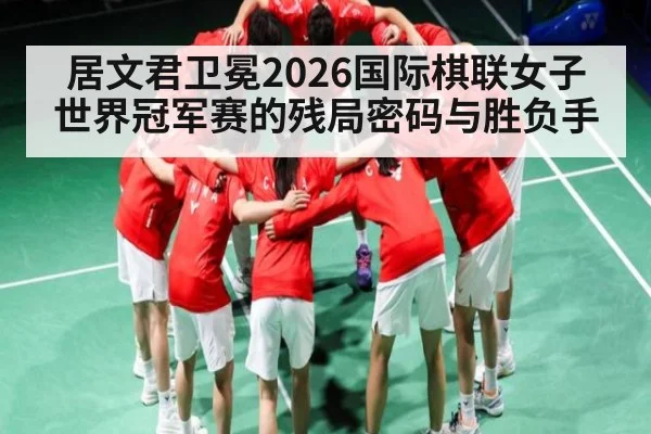 居文君卫冕2026国际棋联女子世界冠军赛的残局密码与胜负手