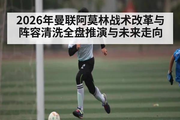 2026年曼联阿莫林战术改革与阵容清洗全盘推演与未来走向