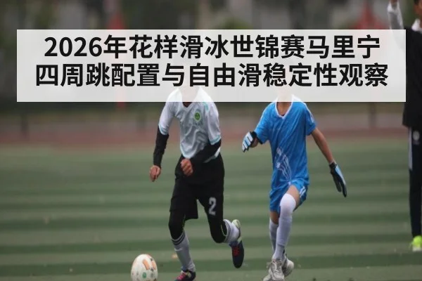 2026年花样滑冰世锦赛马里宁四周跳配置与自由滑稳定性观察