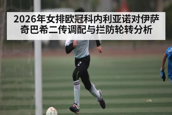2026年女排欧冠科内利亚诺对伊萨奇巴希二传调配与拦防轮转分析